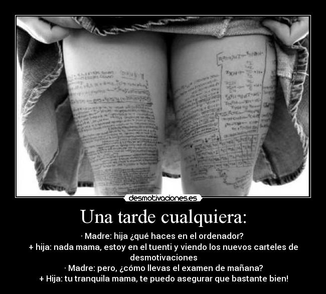 Una tarde cualquiera: - · Madre: hija ¿qué haces en el ordenador?
+ hija: nada mama, estoy en el tuenti y viendo los nuevos carteles de desmotivaciones
· Madre: pero, ¿cómo llevas el examen de mañana?
+ Hija: tu tranquila mama, te puedo asegurar que bastante bien!