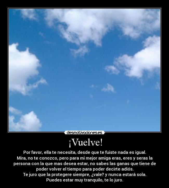 ¡Vuelve! - Por favor, ella te necesita, desde que te fuiste nada es igual.
Mira, no te conozco, pero para mi mejor amiga eras, eres y seras la
persona con la que mas desea estar, no sabes las ganas que tiene de
poder volver el tiempo para poder decirte adiós.
Te juro que la protegere siempre, ¿vale? y nunca estará sola.
Puedes estar muy tranquilo, te lo juro.