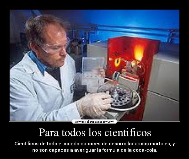 Para todos los cientificos - Cientificos de todo el mundo capaces de desarrollar armas mortales, y
no son capaces a averiguar la formula de la coca-cola.