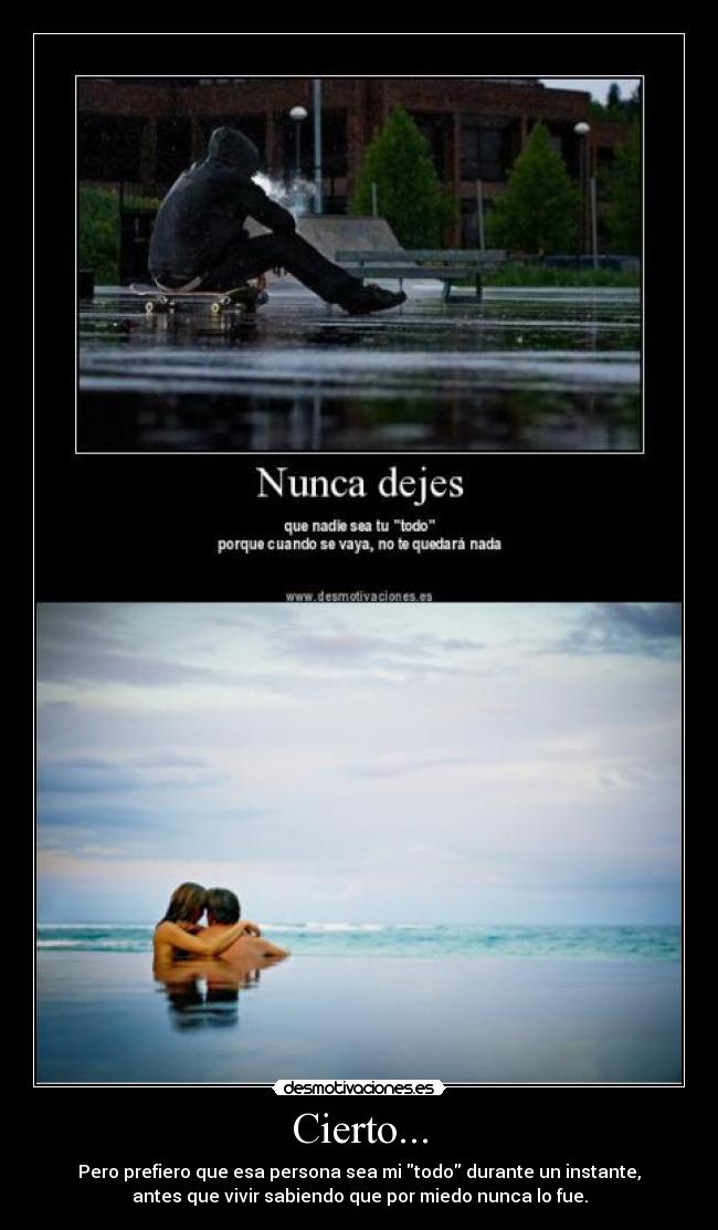 Cierto... - Pero prefiero que esa persona sea mi todo durante un instante,
antes que vivir sabiendo que por miedo nunca lo fue.