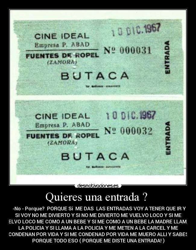 Quieres una entrada ? - -No - Porque? PORQUE Si ME DAS LAS ENTRADAS VOY A TENER QUE IR Y
SI VOY NO ME DIVIERTO Y SI NO ME DIVIERTO ME VUELVO LOCO Y SI ME
VUELVO LOCO ME COMO A UN BEBE Y SI ME COMO A UN BEBE LA MADRE LLAMA A
LA POLICIA Y SI LLAMA A LA POLICIA Y ME METEN A LA CARCEL Y ME
CONDENAN POR VIDA Y SI ME CONDENAD POR VIDA ME MUERO ALLI Y SABES
PORQUE TODO ESO ( PORQUE ME DISTE UNA ENTRADA! )