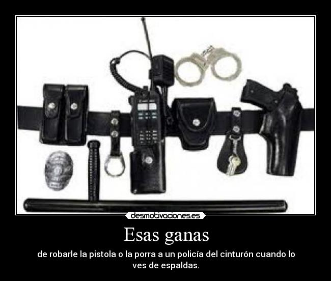 Esas ganas - de robarle la pistola o la porra a un policía del cinturón cuando lo ves de espaldas.