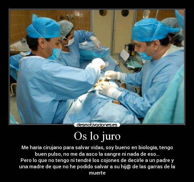 Os lo juro - Me haría cirujano para salvar vidas, soy bueno en biología, tengo
buen pulso, no me da asco la sangre ni nada de eso...
Pero lo que no tengo ni tendré los cojones de decirle a un padre y
una madre de que no he podido salvar a su hij@ de las garras de la
muerte