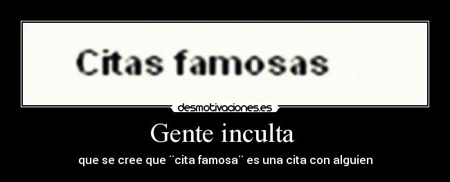 Gente inculta  - que se cree que ¨cita famosa¨ es una cita con alguien