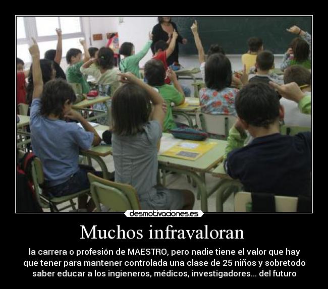 Muchos infravaloran  - la carrera o profesión de MAESTRO, pero nadie tiene el valor que hay
que tener para mantener controlada una clase de 25 niños y sobretodo
saber educar a los ingieneros, médicos, investigadores... del futuro