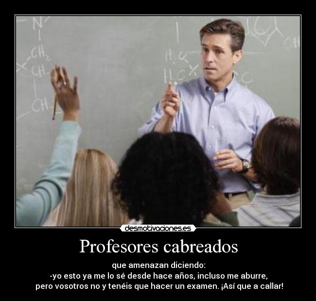 Profesores cabreados - que amenazan diciendo:
-yo esto ya me lo sé desde hace años, incluso me aburre,
pero vosotros no y tenéis que hacer un examen. ¡Así que a callar!