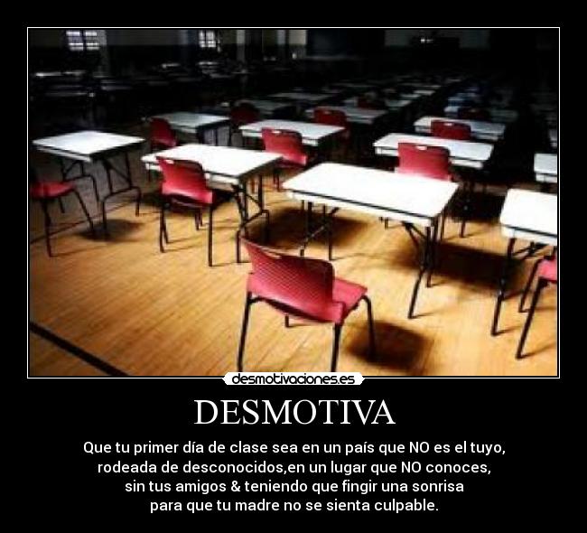 DESMOTIVA - Que tu primer día de clase sea en un país que NO es el tuyo,
rodeada de desconocidos,en un lugar que NO conoces,
sin tus amigos & teniendo que fingir una sonrisa
para que tu madre no se sienta culpable.