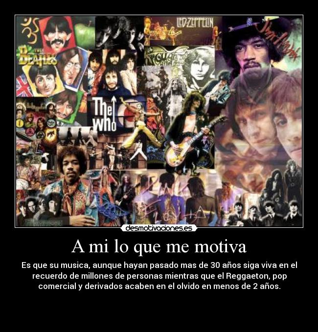 A mi lo que me motiva - Es que su musica, aunque hayan pasado mas de 30 años siga viva en el
recuerdo de millones de personas mientras que el Reggaeton, pop
comercial y derivados acaben en el olvido en menos de 2 años.