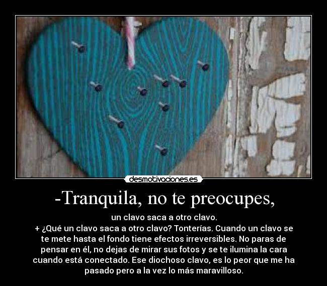 -Tranquila, no te preocupes, - un clavo saca a otro clavo.
+ ¿Qué un clavo saca a otro clavo? Tonterías. Cuando un clavo se
te mete hasta el fondo tiene efectos irreversibles. No paras de
pensar en él, no dejas de mirar sus fotos y se te ilumina la cara
cuando está conectado. Ese diochoso clavo, es lo peor que me ha
pasado pero a la vez lo más maravilloso.