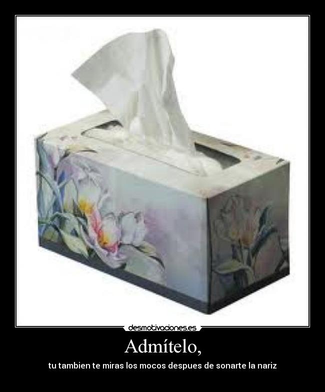 Admítelo, - tu tambien te miras los mocos despues de sonarte la nariz
