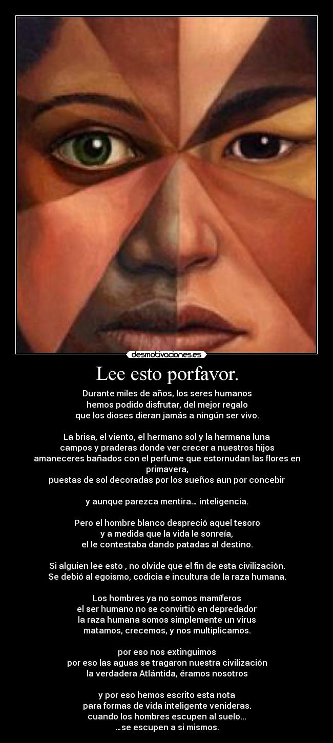 Lee esto porfavor. - Durante miles de años, los seres humanos
hemos podido disfrutar, del mejor regalo
que los dioses dieran jamás a ningún ser vivo.

La brisa, el viento, el hermano sol y la hermana luna
campos y praderas donde ver crecer a nuestros hijos
amaneceres bañados con el perfume que estornudan las flores en primavera,
puestas de sol decoradas por los sueños aun por concebir

y aunque parezca mentira… inteligencia.

Pero el hombre blanco despreció aquel tesoro
y a medida que la vida le sonreía,
el le contestaba dando patadas al destino.

Si alguien lee esto , no olvide que el fin de esta civilización.
Se debió al egoismo, codicia e incultura de la raza humana.

Los hombres ya no somos mamíferos
el ser humano no se convirtió en depredador
la raza humana somos simplemente un virus
matamos, crecemos, y nos multiplicamos.

por eso nos extinguimos
por eso las aguas se tragaron nuestra civilización
la verdadera Atlántida, éramos nosotros

y por eso hemos escrito esta nota
para formas de vida inteligente venideras.
cuando los hombres escupen al suelo...
…se escupen a si mismos.