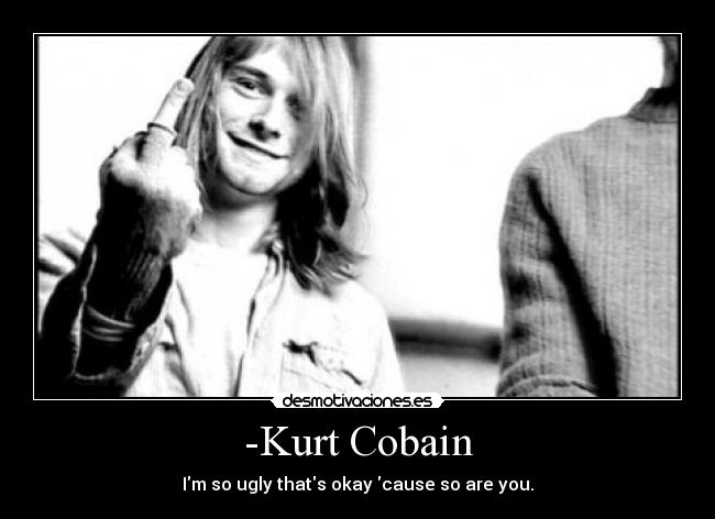 -Kurt Cobain - Im so ugly thats okay cause so are you.