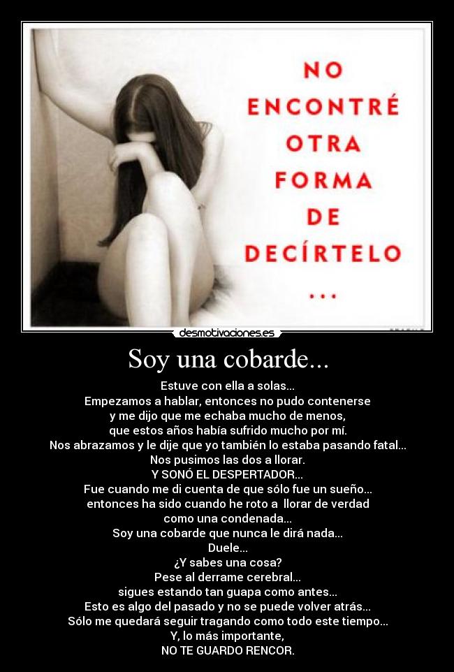 Soy una cobarde... - Estuve con ella a solas...
Empezamos a hablar, entonces no pudo contenerse
y me dijo que me echaba mucho de menos,
que estos años había sufrido mucho por mí.
Nos abrazamos y le dije que yo también lo estaba pasando fatal...
Nos pusimos las dos a llorar.
Y SONÓ EL DESPERTADOR...
Fue cuando me di cuenta de que sólo fue un sueño...
entonces ha sido cuando he roto a llorar de verdad
como una condenada...
Soy una cobarde que nunca le dirá nada...
Duele...
¿Y sabes una cosa?
Pese al derrame cerebral...
sigues estando tan guapa como antes...
Esto es algo del pasado y no se puede volver atrás...
Sólo me quedará seguir tragando como todo este tiempo...
Y, lo más importante,
NO TE GUARDO RENCOR.