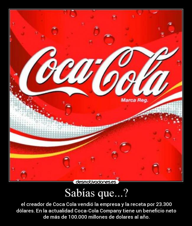 Sabías que...? - el creador de Coca Cola vendió la empresa y la receta por 23.300
dólares. En la actualidad Coca-Cola Company tiene un beneficio neto
de más de 100.000 millones de dolares al año.