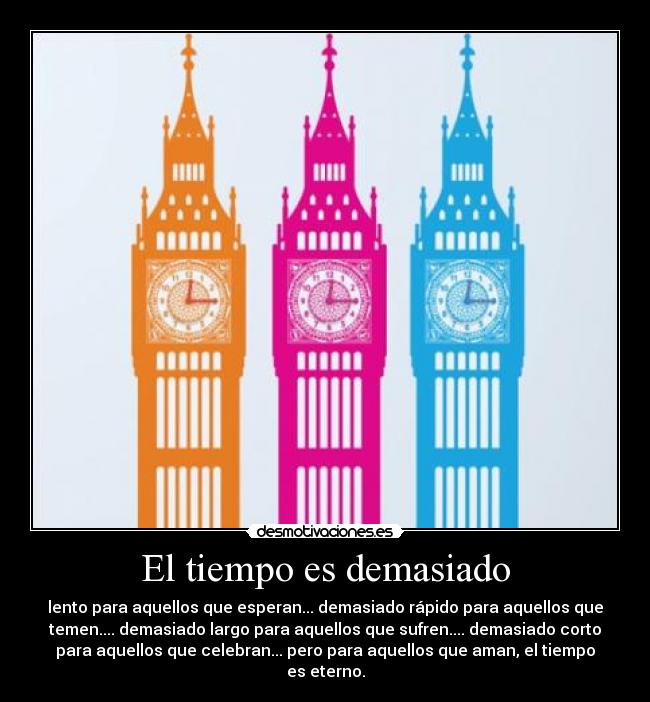 El tiempo es demasiado - lento para aquellos que esperan... demasiado rápido para aquellos que
temen.... demasiado largo para aquellos que sufren.... demasiado corto
para aquellos que celebran... pero para aquellos que aman, el tiempo
es eterno.