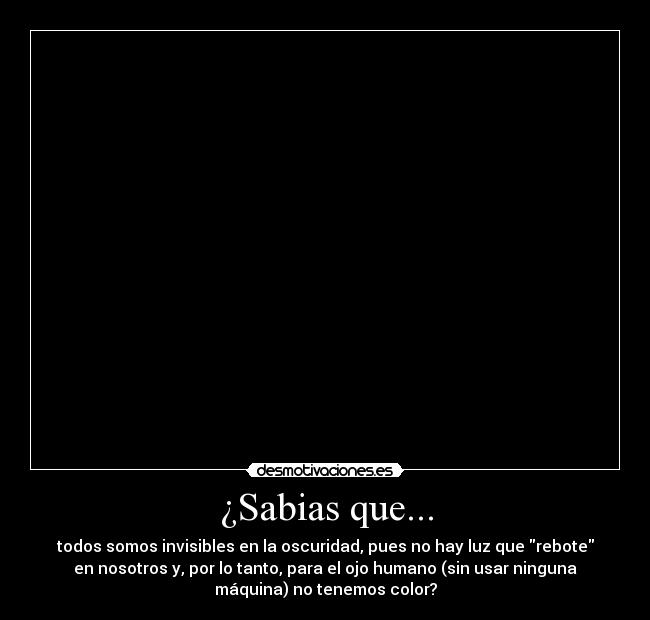 ¿Sabias que... - todos somos invisibles en la oscuridad, pues no hay luz que rebote
en nosotros y, por lo tanto, para el ojo humano (sin usar ninguna
máquina) no tenemos color?
