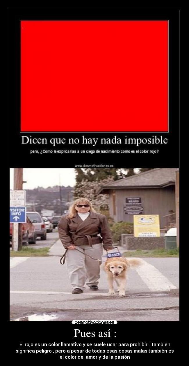 Pues así : - El rojo es un color llamativo y se suele usar para prohibir . También
significa peligro , pero a pesar de todas esas cosas malas también es
el color del amor y de la pasión
