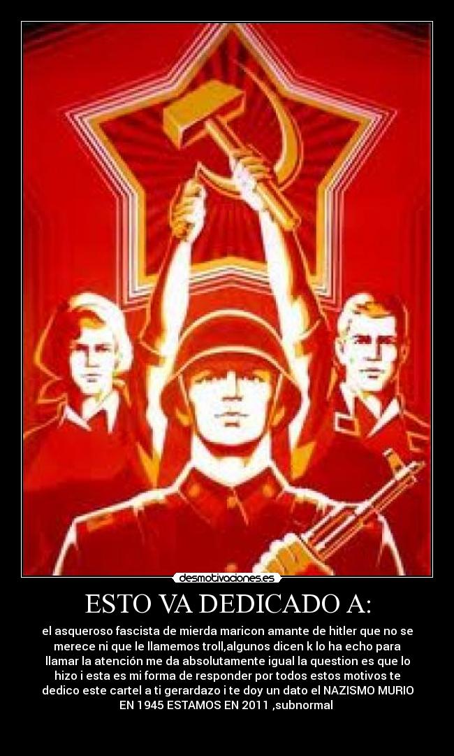 ESTO VA DEDICADO A: - el asqueroso fascista de mierda maricon amante de hitler que no se
merece ni que le llamemos troll,algunos dicen k lo ha echo para
llamar la atención me da absolutamente igual la question es que lo
hizo i esta es mi forma de responder por todos estos motivos te
dedico este cartel a ti gerardazo i te doy un dato el NAZISMO MURIO
EN 1945 ESTAMOS EN 2011 ,subnormal