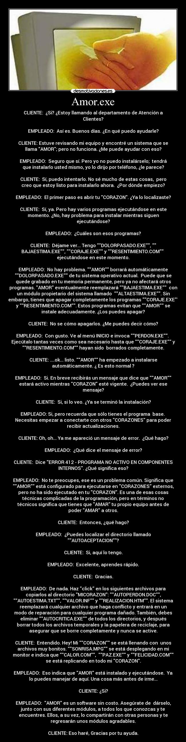 Amor.exe - CLIENTE:  ¿Si? ¿Estoy llamando al departamento de Atención a
Clientes?

EMPLEADO:  Así es. Buenos días. ¿En qué puedo ayudarle?

CLIENTE: Estuve revisando mi equipo y encontré un sistema que se
llama AMOR; pero no funciona. ¿Me puede ayudar con eso?

EMPLEADO:  Seguro que sí. Pero yo no puedo instalárselo;  tendrá
que instalarlo usted mismo, yo lo dirijo por teléfono, ¿le parece?

CLIENTE:  Sí, puedo intentarlo. No sé mucho de estas cosas,  pero
creo que estoy listo para instalarlo ahora.  ¿Por dónde empiezo?

EMPLEADO:  El primer paso es abrir tu CORAZON. ¿Ya lo localizaste?

CLIENTE:  Sí, ya. Pero hay varios programas ejecutándose en este
momento. ¿No, hay problema para instalar mientras siguen
ejecutándose?

EMPLEADO:  ¿Cuáles son esos programas?

CLIENTE:  Déjame ver... Tengo DOLORPASADO.EXE, 
BAJAESTIMA.EXE, CORAJE.EXE y RESENTIMIENTO.COM 
ejecutándose en este momento.

EMPLEADO:  No hay problema. AMOR borrará automáticamente
DOLORPASADO.EXE de tu sistema operativo actual.  Puede que se
quede grabado en tu memoria permanente, pero ya no afectará otros
programas. AMOR eventualmente reemplazará BAJAESTIMA.EXE  con
un módulo propietario del sistema llamado  ALTAESTIMA.EXE. Sin
embargo, tienes que apagar completamente los programas CORAJE.EXE
y RESENTIMIENTO.COM. Estos programas evitan que AMOR se
instale adecuadamente. ¿Los puedes apagar?

CLIENTE:  No se cómo apagarlos. ¿Me puedes decir cómo?

EMPLEADO:  Con gusto. Ve al menú INICIO e invoca PERDON.EXE. 
Ejecútalo tantas veces como sea necesario hasta que CORAJE.EXE y
RESENTIMIENTO.COM hayan sido  borrados completamente.

CLIENTE: ....ok... listo. AMOR ha empezado a instalarse
automáticamente. ¿ Es esto normal ?

EMPLEADO:  Si. En breve recibirás un mensaje que dice que AMOR
estará activo mientras CORAZON esté vigente.  ¿Puedes ver ese
mensaje?

CLIENTE:  Si, si lo veo. ¿Ya se terminó la instalación?

EMPLEADO: Si, pero recuerda que sólo tienes el programa  base. 
Necesitas empezar a conectarte con otros CORAZONES para poder
recibir actualizaciones.

CLIENTE: Oh, oh... Ya me apareció un mensaje de error.  ¿Qué hago?

EMPLEADO:  ¿Qué dice el mensaje de error?

CLIENTE:  Dice ERROR 412 - PROGRAMA NO ACTIVO EN COMPONENTES
INTERNOS. ¿Qué significa eso?

EMPLEADO:  No te preocupes, ese es un problema común. Significa que
AMOR está configurado para ejecutarse en CORAZONES externos,
pero no ha sido ejecutado en tu CORAZON. Es una de esas cosas
técnicas complicadas de la programación, pero en términos no
técnicos significa que tienes que AMAR tu propio equipo antes de
poder AMAR a otros.

CLIENTE:  Entonces, ¿qué hago?

EMPLEADO:  ¿Puedes localizar el directorio llamado
AUTOACEPTACION?

CLIENTE:  Si, aquí lo tengo.

EMPLEADO:  Excelente, aprendes rápido.

CLIENTE:  Gracias.

EMPLEADO:  De nada. Haz click en los siguientes archivos para
copiarlos al directorio MICORAZON: AUTOPERDON.DOC,
AUTOESTIMA.TXT, VALOR.INF y REALIZACION.HTM. El sistema
reemplazará cualquier archivo que haga conflicto y entrará en un
modo de reparación para cualquier programa dañado. También, debes
eliminar AUTOCRITICA.EXE de todos los directorios, y después
borrar todos los archivos temporales y la papelera de reciclaje, para
asegurar que se borre completamente y nunca se active.

CLIENTE:  Entendido. Hey! Mi CORAZON se está llenando con  unos
archivos muy bonitos. SONRISA.MPG se está desplegando en mi
monitor e indica que CALOR.COM,  PAZ.EXE y FELICIDAD.COM
se está replicando en todo mi CORAZON.

EMPLEADO:  Eso indica que AMOR está instalado y ejecutándose.  Ya
lo puedes manejar de aquí. Una cosa más antes de irme...

CLIENTE: ¿Si?

EMPLEADO:  AMOR es un software sin costo. Asegúrate de  dárselo,
junto con sus diferentes módulos, a todos los que conozcas y te
encuentres. Ellos, a su vez, lo compartirán con otras personas y te
regresarán unos módulos agradables.

CLIENTE: Eso haré, Gracias por tu ayuda.