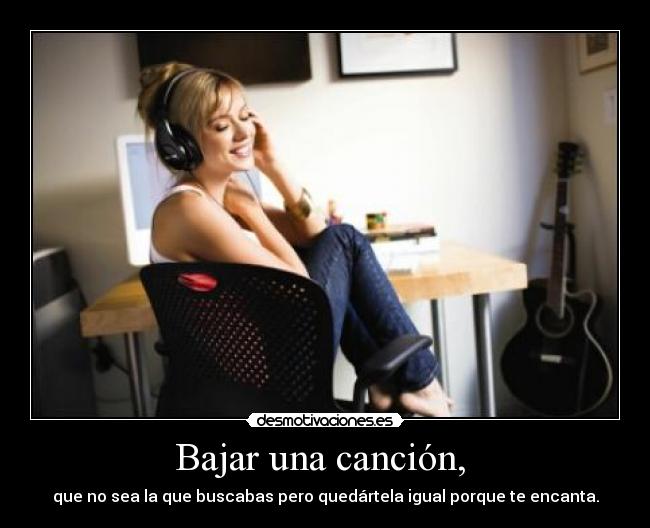 Bajar una canción, - que no sea la que buscabas pero quedártela igual porque te encanta.
