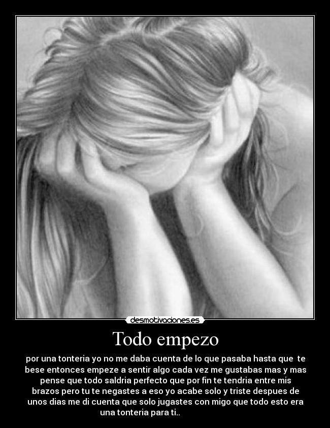 Todo empezo - por una tonteria yo no me daba cuenta de lo que pasaba hasta que te
bese entonces empeze a sentir algo cada vez me gustabas mas y mas
pense que todo saldria perfecto que por fin te tendria entre mis
brazos pero tu te negastes a eso yo acabe solo y triste despues de
unos dias me di cuenta que solo jugastes con migo que todo esto era
una tonteria para ti..