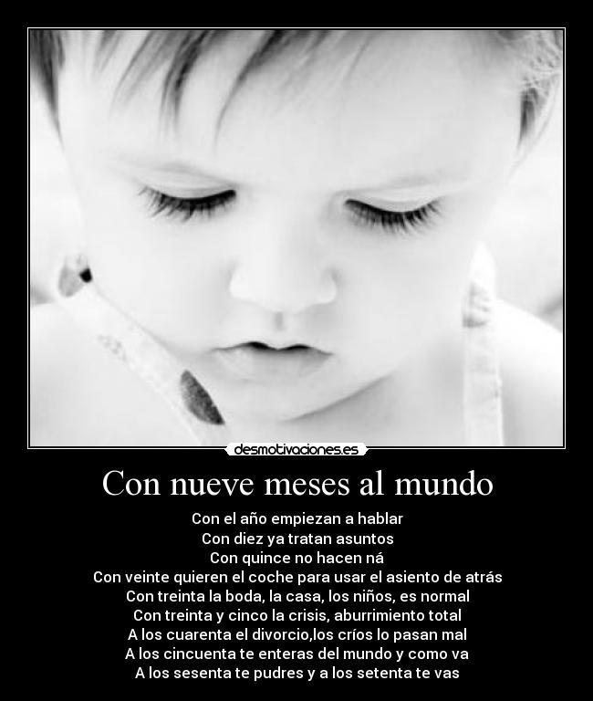 Con nueve meses al mundo - Con el año empiezan a hablar
Con diez ya tratan asuntos
Con quince no hacen ná
Con veinte quieren el coche para usar el asiento de atrás
Con treinta la boda, la casa, los niños, es normal
Con treinta y cinco la crisis, aburrimiento total
A los cuarenta el divorcio,los críos lo pasan mal
A los cincuenta te enteras del mundo y como va
A los sesenta te pudres y a los setenta te vas