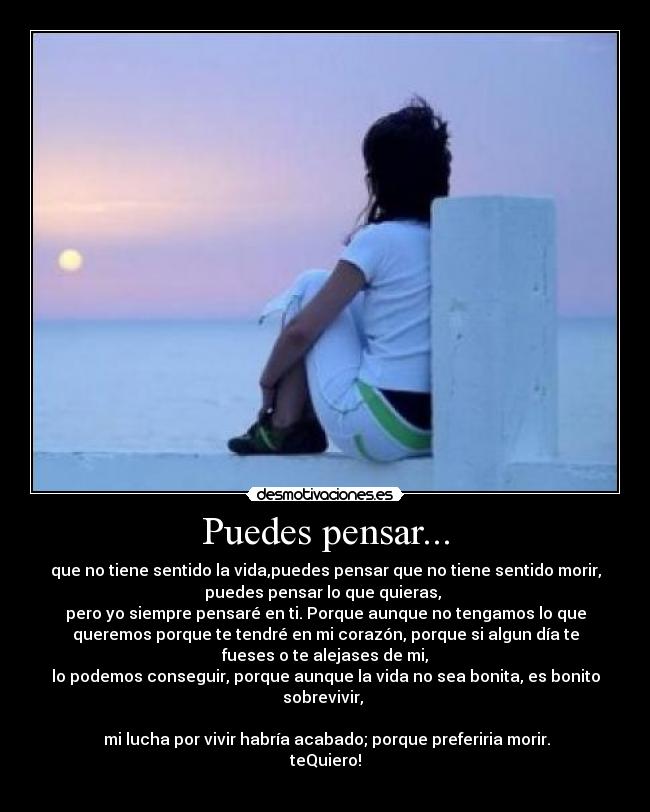 Puedes pensar... - que no tiene sentido la vida,puedes pensar que no tiene sentido morir,
puedes pensar lo que quieras,
pero yo siempre pensaré en ti. Porque aunque no tengamos lo que
queremos porque te tendré en mi corazón, porque si algun día te
fueses o te alejases de mi,
lo podemos conseguir, porque aunque la vida no sea bonita, es bonito
sobrevivir,
mi lucha por vivir habría acabado; porque preferiria morir.
teQuiero!