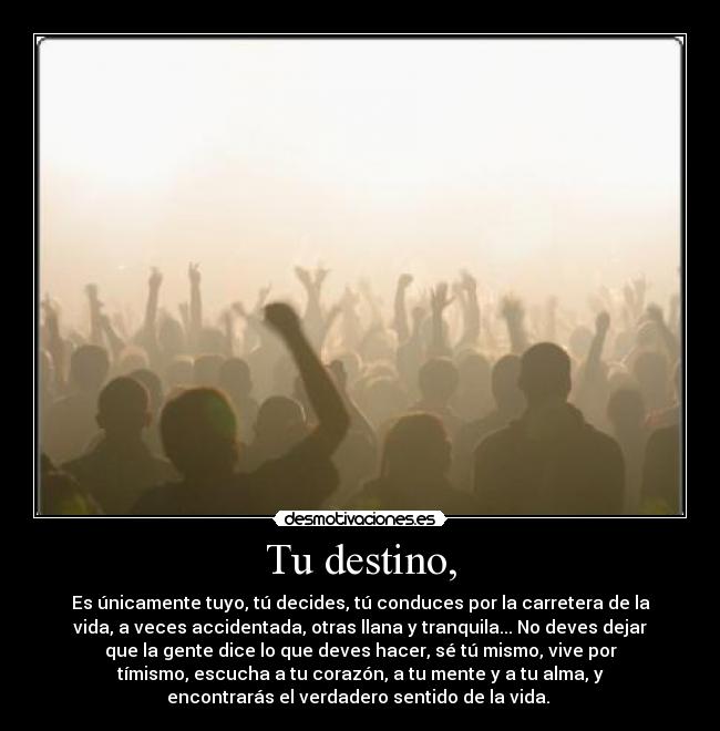 Tu destino, - Es únicamente tuyo, tú decides, tú conduces por la carretera de la
vida, a veces accidentada, otras llana y tranquila... No deves dejar
que la gente dice lo que deves hacer, sé tú mismo, vive por
tímismo, escucha a tu corazón, a tu mente y a tu alma, y
encontrarás el verdadero sentido de la vida.