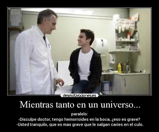 Mientras tanto en un universo... -  paralelo: 
-Disculpe doctor, tengo hemorroides en la boca, ¿eso es grave? 
-Usted tranquilo, que es mas grave que le salgan caries en el culo.