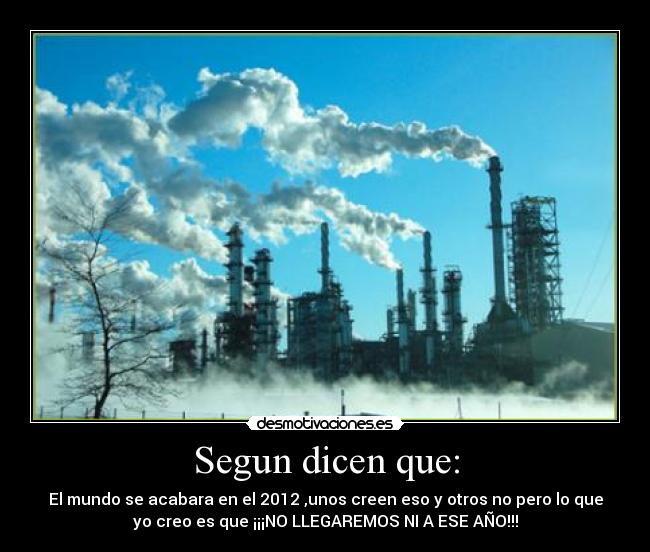 Segun dicen que: - El mundo se acabara en el 2012 ,unos creen eso y otros no pero lo que
yo creo es que ¡¡¡NO LLEGAREMOS NI A ESE AÑO!!!