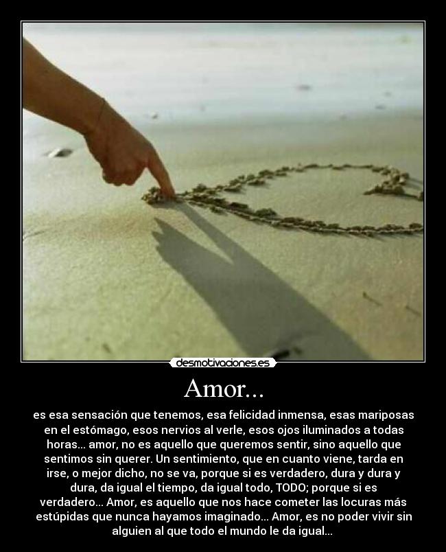 Amor... - es esa sensación que tenemos, esa felicidad inmensa, esas mariposas
en el estómago, esos nervios al verle, esos ojos iluminados a todas
horas... amor, no es aquello que queremos sentir, sino aquello que
sentimos sin querer. Un sentimiento, que en cuanto viene, tarda en
irse, o mejor dicho, no se va, porque si es verdadero, dura y dura y
dura, da igual el tiempo, da igual todo, TODO; porque si es
verdadero... Amor, es aquello que nos hace cometer las locuras más
estúpidas que nunca hayamos imaginado... Amor, es no poder vivir sin
alguien al que todo el mundo le da igual...