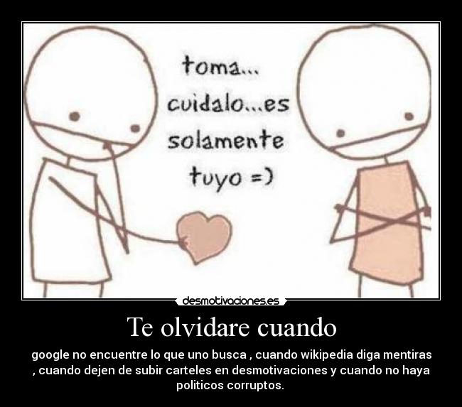 Te olvidare cuando - google no encuentre lo que uno busca , cuando wikipedia diga mentiras
, cuando dejen de subir carteles en desmotivaciones y cuando no haya
politicos corruptos.