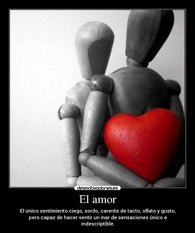 El amor - El único sentimiento ciego, sordo, carente de tacto, olfato y gusto,
pero capaz de hacer sentir un mar de sensaciones único e
indescriptible.