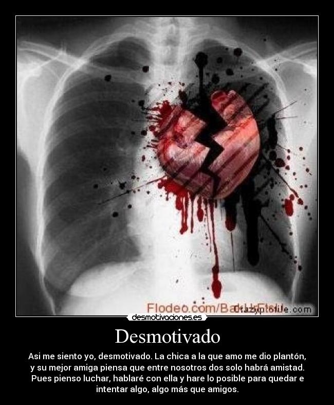 Desmotivado - Asi me siento yo, desmotivado. La chica a la que amo me dio plantón,
y su mejor amiga piensa que entre nosotros dos solo habrá amistad.
Pues pienso luchar, hablaré con ella y hare lo posible para quedar e
intentar algo, algo más que amigos.