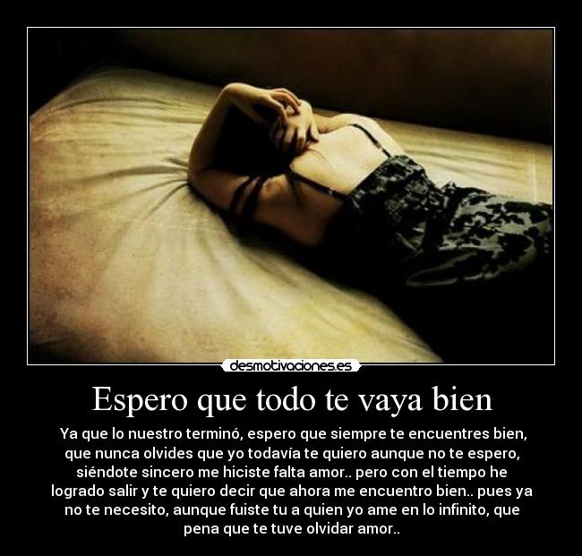 Espero que todo te vaya bien -  Ya que lo nuestro terminó, espero que siempre te encuentres bien,
que nunca olvides que yo todavía te quiero aunque no te espero,
siéndote sincero me hiciste falta amor.. pero con el tiempo he
logrado salir y te quiero decir que ahora me encuentro bien.. pues ya
no te necesito, aunque fuiste tu a quien yo ame en lo infinito, que
pena que te tuve olvidar amor..