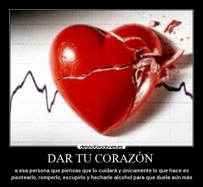 DAR TU CORAZÓN  - a esa persona que piensas que lo cuidará y únicamente lo que hace es
pisotearlo, romperlo, escupirlo y hecharle alcohol para que duela aún más