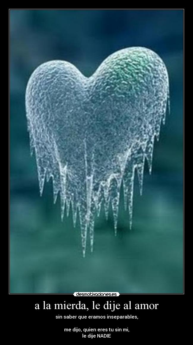 a la mierda, le dije al amor - sin saber que eramos inseparables,

me dijo, quien eres tu sin mi,
le dije NADIE