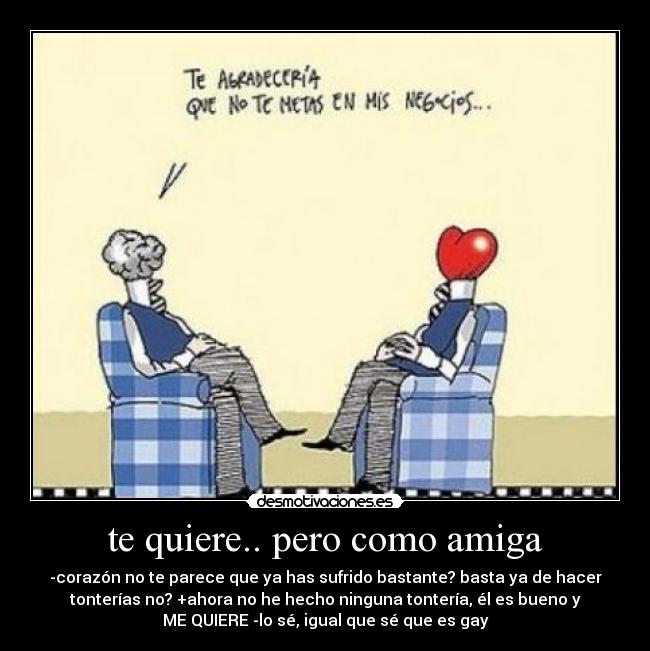 te quiere.. pero como amiga - -corazón no te parece que ya has sufrido bastante? basta ya de hacer
tonterías no? +ahora no he hecho ninguna tontería, él es bueno y
ME QUIERE -lo sé, igual que sé que es gay