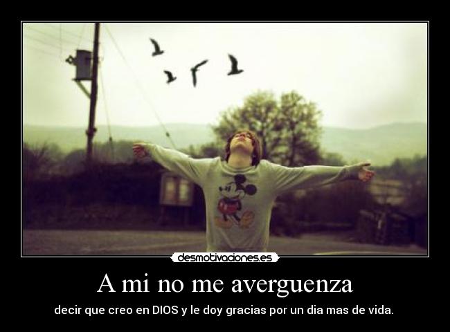 A mi no me averguenza - decir que creo en DIOS y le doy gracias por un dia mas de vida.