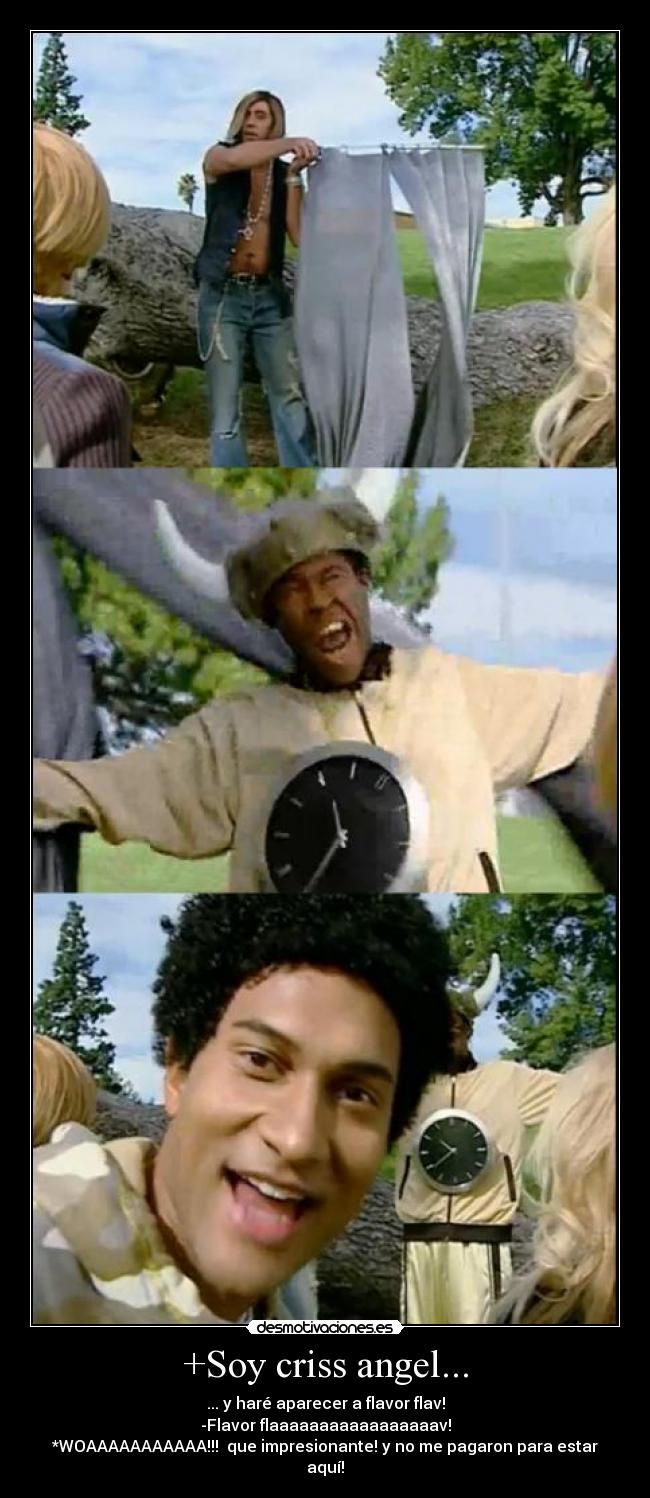 +Soy criss angel... - ... y haré aparecer a flavor flav!
-Flavor flaaaaaaaaaaaaaaaaav!
*WOAAAAAAAAAAA!!! que impresionante! y no me pagaron para estar aquí!