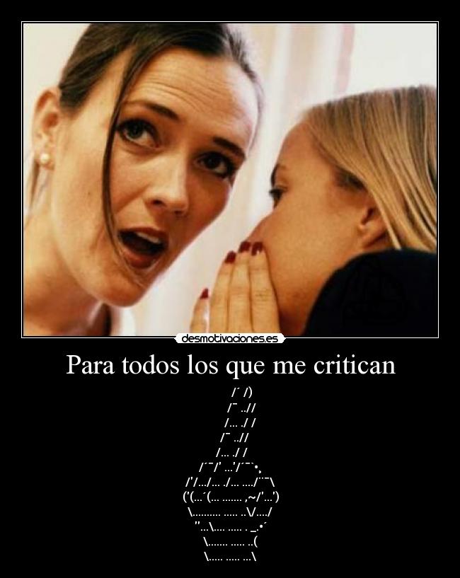 Para todos los que me critican - /´ /)
/¯ ..//
/... ./ /
/¯ ..//
/... ./ /
/´¯/ .../´¯`•¸
//.../... ./... ..../¨¯\
((...´(... ....... ,~/...)
\.......... ..... ..\/..../
...\.... ..... . _.•´
\....... ..... ..(
\..... ..... ...\
