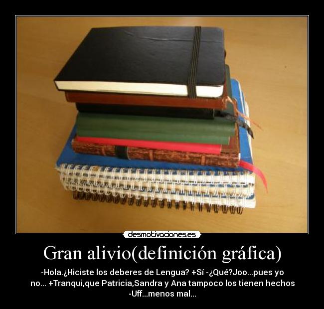 Gran alivio(definición gráfica) - -Hola.¿Hiciste los deberes de Lengua? +Sí -¿Qué?Joo...pues yo
no... +Tranqui,que Patricia,Sandra y Ana tampoco los tienen hechos
-Uff...menos mal...