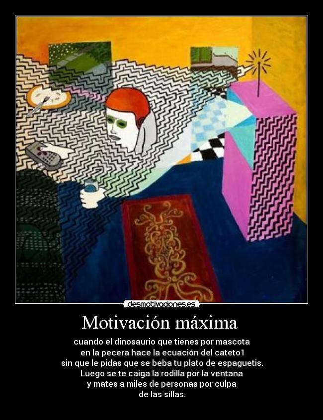 Motivación máxima  - cuando el dinosaurio que tienes por mascota
en la pecera hace la ecuación del cateto1
sin que le pidas que se beba tu plato de espaguetis.
Luego se te caiga la rodilla por la ventana
y mates a miles de personas por culpa
de las sillas.
