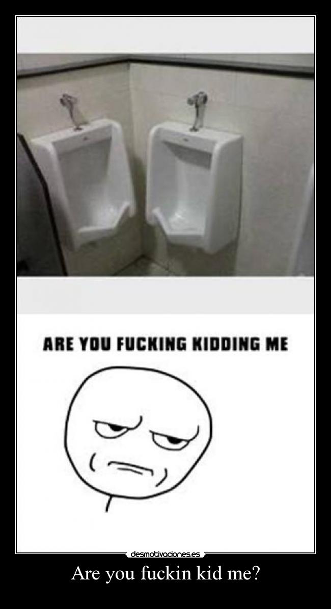 Are you fuckin kid me? -