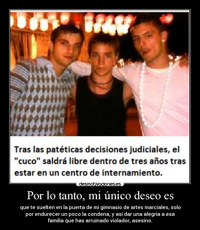 Por lo tanto, mi único deseo es - que te suelten en la puerta de mi gimnasio de artes marciales, solo
por endurecer un poco la condena, y así dar una alegria a esa
familia que has arruinado violador, asesino.