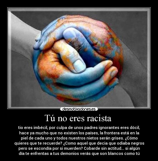 Tú no eres racista - tio eres imbécil, por culpa de unos padres ignorantes eres dócil,
hace ya mucho que no existen los países, la frontera está en la
piel de cada uno y todos nuestros nietos serán grises. ¿Cómo
quieres que te recuerde? ¿Como aquel que decia que odiaba negros
pero se escondía por si muerden? Cobarde sin actitud... si algún
día te enfrentas a tus demonios verás que son blancos como tú