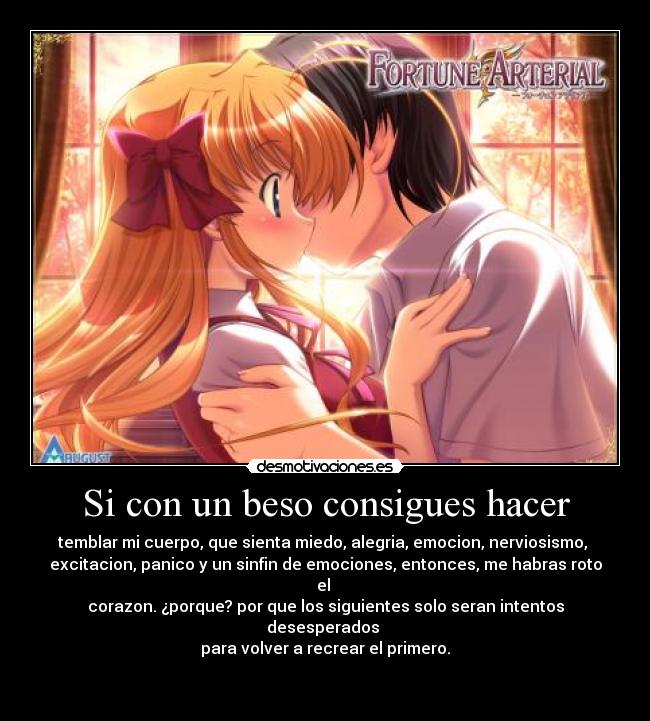 Si con un beso consigues hacer - temblar mi cuerpo, que sienta miedo, alegria, emocion, nerviosismo, 
excitacion, panico y un sinfin de emociones, entonces, me habras roto el 
corazon. ¿porque? por que los siguientes solo seran intentos desesperados 
para volver a recrear el primero.

