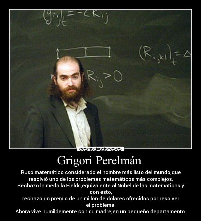 Grigori Perelmán - Ruso matemático considerado el hombre más listo del mundo,que
resolvió uno de los problemas matemáticos más complejos.
Rechazó la medalla Fields,equivalente al Nobel de las matemáticas y
con esto,
rechazó un premio de un millón de dólares ofrecidos por resolver
el problema.
Ahora vive humildemente con su madre,en un pequeño departamento.
