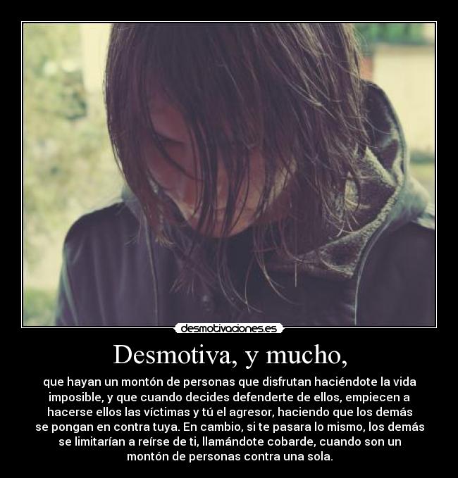 Desmotiva, y mucho, - que hayan un montón de personas que disfrutan haciéndote la vida
imposible, y que cuando decides defenderte de ellos, empiecen a
hacerse ellos las víctimas y tú el agresor, haciendo que los demás
se pongan en contra tuya. En cambio, si te pasara lo mismo, los demás
se limitarían a reírse de ti, llamándote cobarde, cuando son un
montón de personas contra una sola.