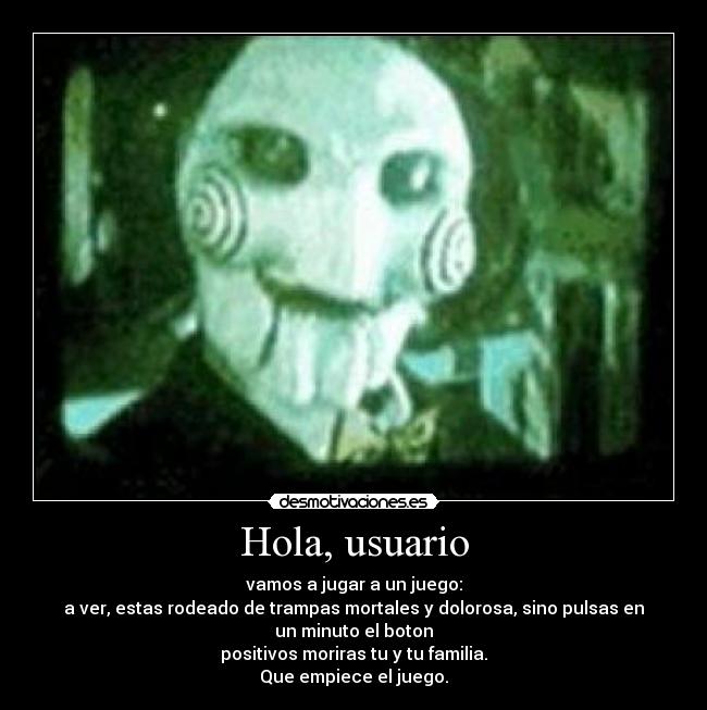 Hola, usuario - vamos a jugar a un juego:
a ver, estas rodeado de trampas mortales y dolorosa, sino pulsas en
un minuto el boton
positivos moriras tu y tu familia.
Que empiece el juego.